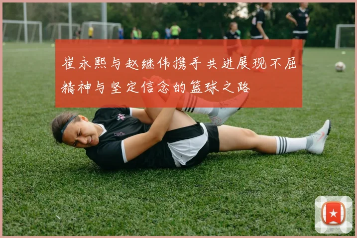 崔永熙与赵继伟携手共进展现不屈精神与坚定信念的篮球之路