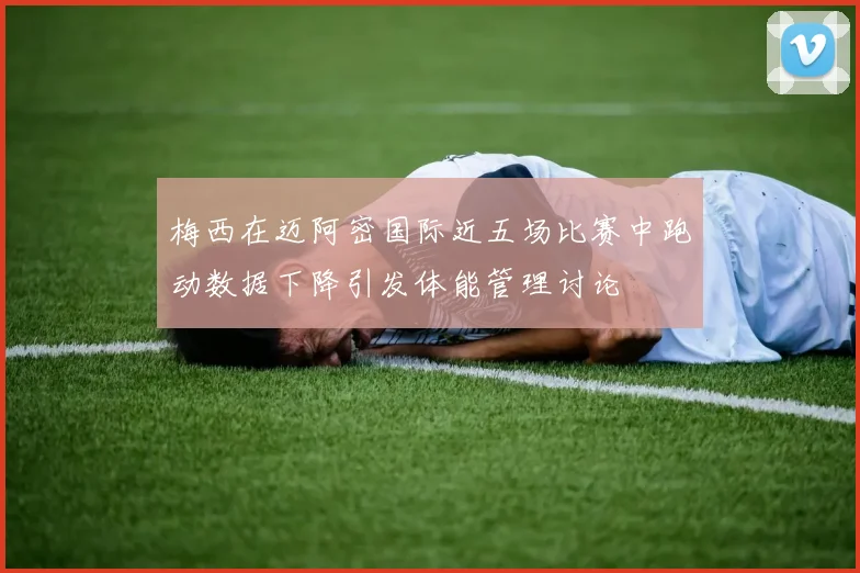 梅西在迈阿密国际近五场比赛中跑动数据下降引发体能管理讨论
